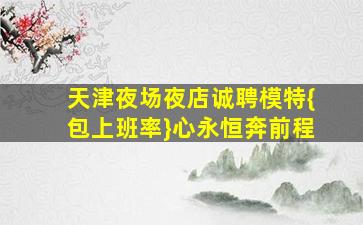 天津夜场夜店诚聘模特{包上班率}心永恒奔前程